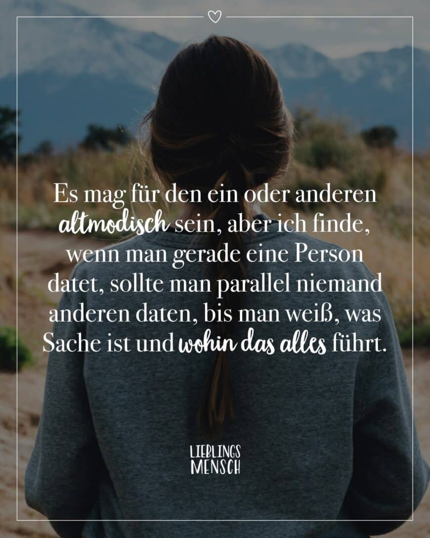 Es mag für den ein oder anderen altmodisch sein, aber ich finde, wenn man gerade eine Person datet, sollte man parallel niemand anderen daten, bis man weiß, was Sache ist und wohin das alles führt.