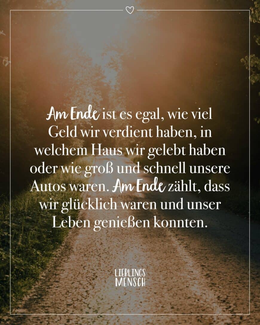 Am Ende ist es egal, wie viel Geld wir verdient haben, in welchem Haus wir gelebt haben oder wie groß und schnell unsere Autos waren. Am Ende zählt, dass wir glücklich waren und unser Leben genießen konnten.