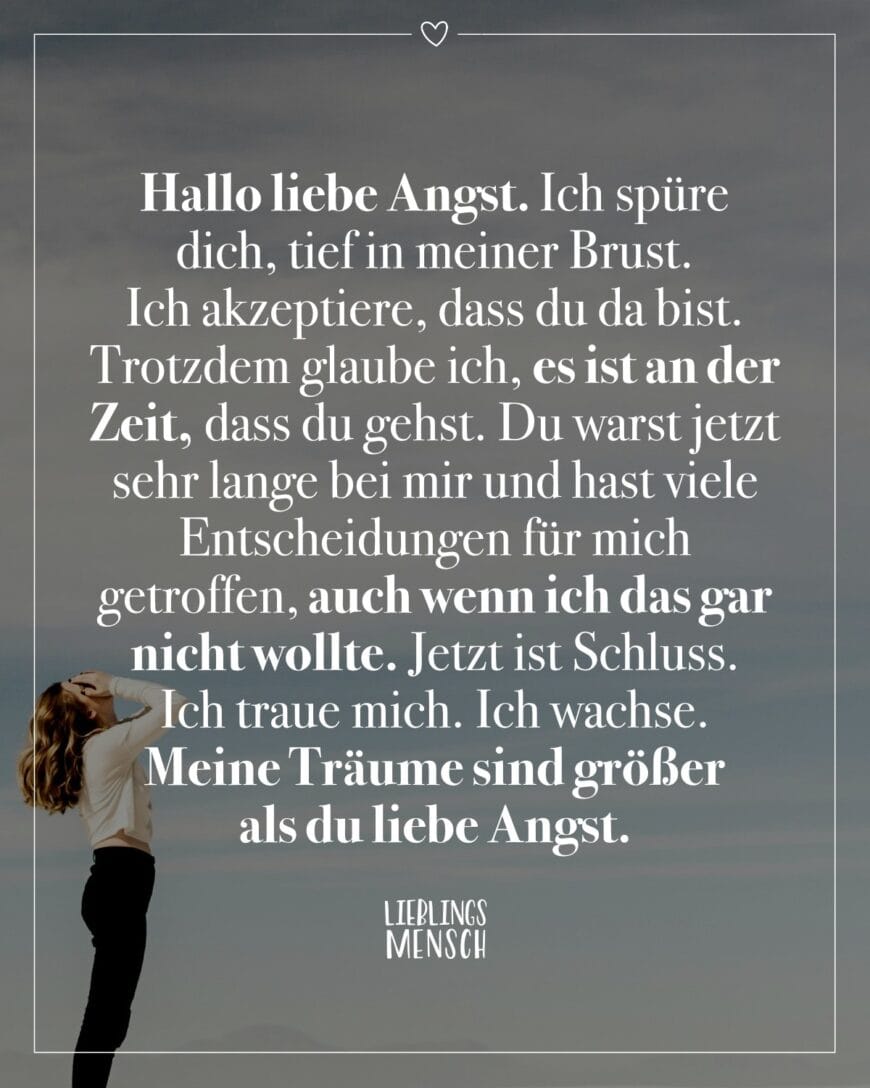 Hallo liebe Angst. Ich spüre dich, tief in meiner Brust. Ich akzeptiere, dass du da bist. Trotzdem glaube ich, es ist an der Zeit, dass du gehst. Du warst jetzt sehr lange bei mir und hast viele Entscheidungen für mich getroffen, auch wenn ich das gar nicht wollte. Jetzt ist Schluss. Ich traue mich. Ich wachse. Meine Träume sind größer als du liebe Angst.