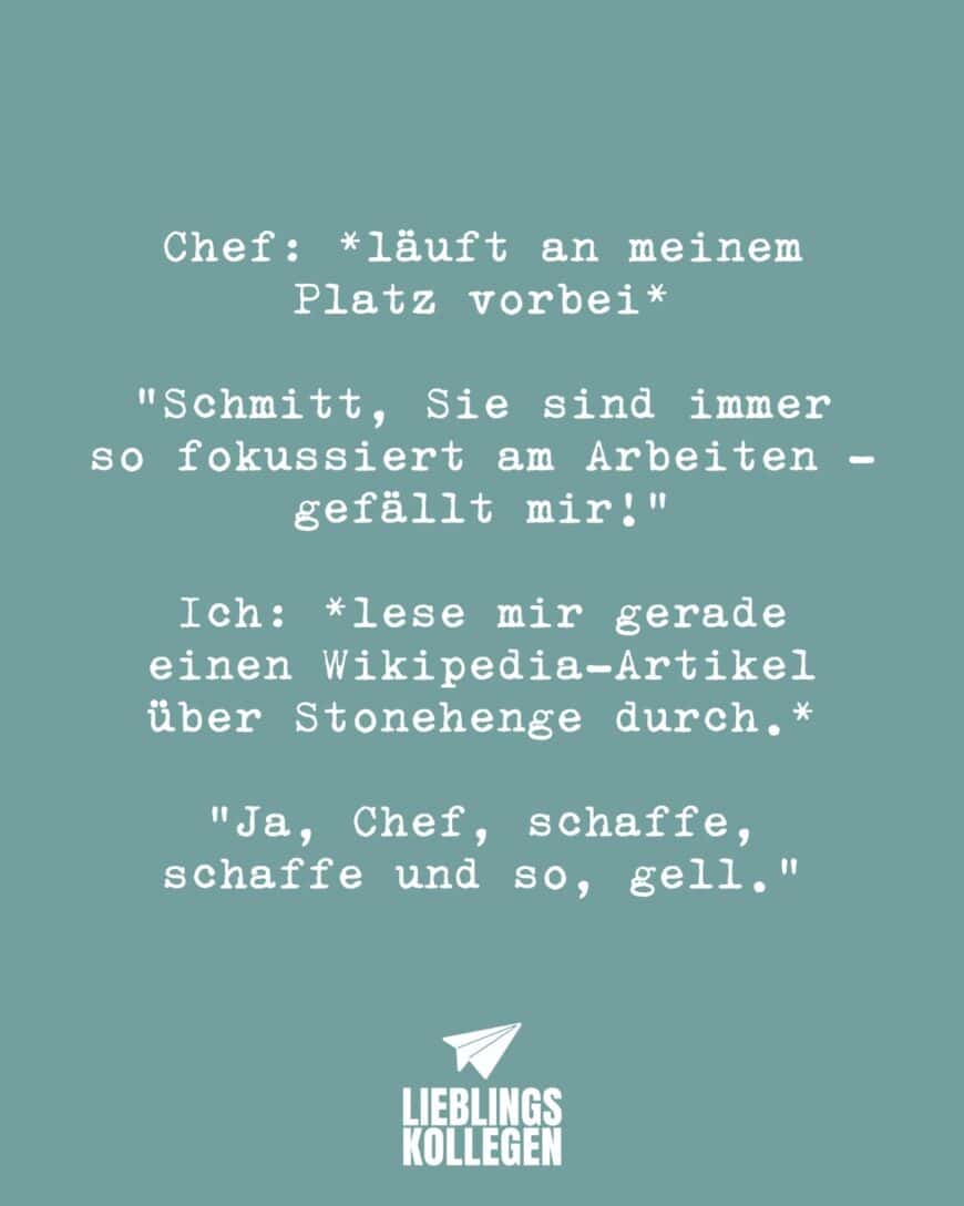 Chef: *läuft an meinem Platz vorbei* “Schmitt, Sie sind immer so fokussiert am Arbeiten - gefällt mir!” Ich: *lese mir gerade einen Wikipedia-Artikel über Stonehenge durch.* “Ja, Chef, schaffe, schaffe und so, gell.”