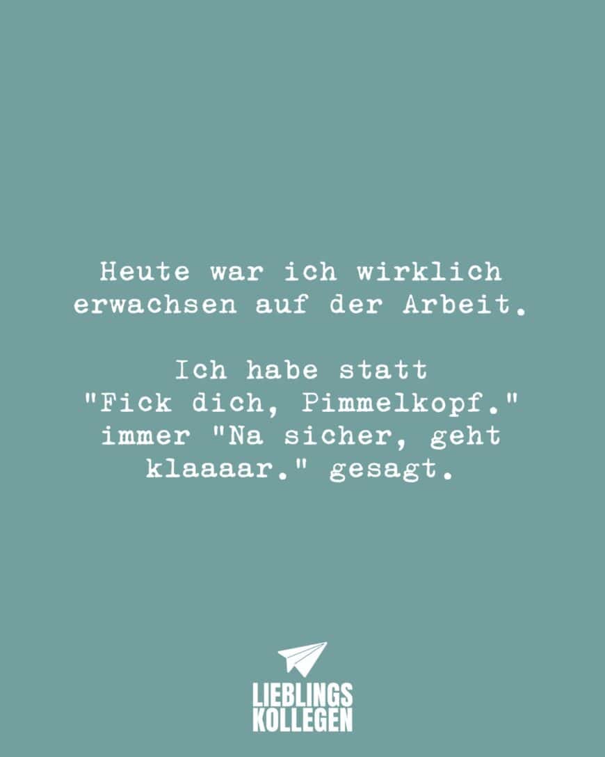 Heute war ich wirklich erwachsen auf der Arbeit. Ich habe statt “Fick dich, Pimmelkopf.” immer “Na sicher, geht klaaaar.” gesagt.