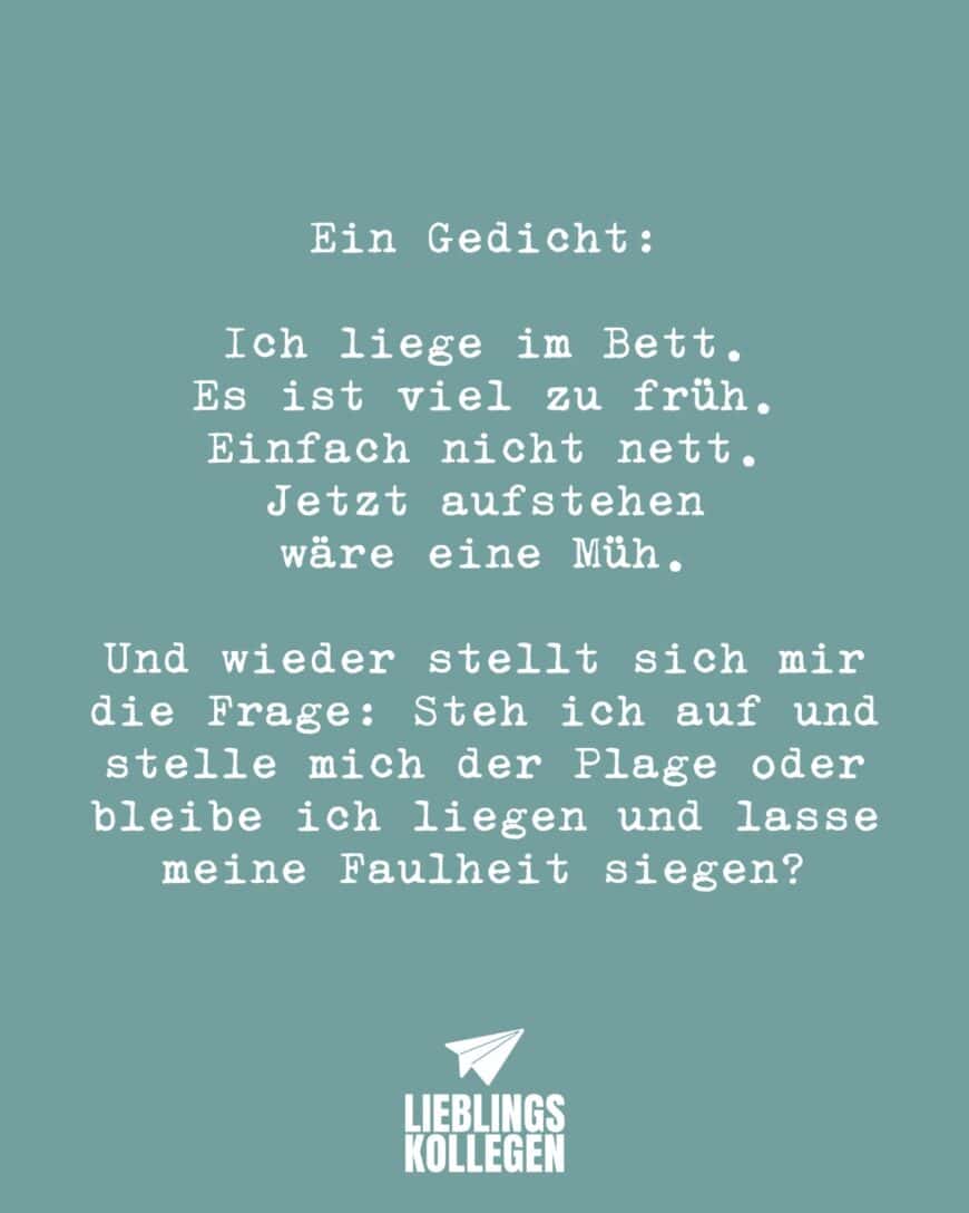 Ein Gedicht: Ich liege im Bett. Es ist viel zu früh. Einfach nicht nett. Jetzt aufstehen wäre eine Müh. Und wieder stellt sich mir die Frage: Steh ich auf und stelle mich der Plage oder bleibe ich liegen und lasse meine Faulheit siegen?