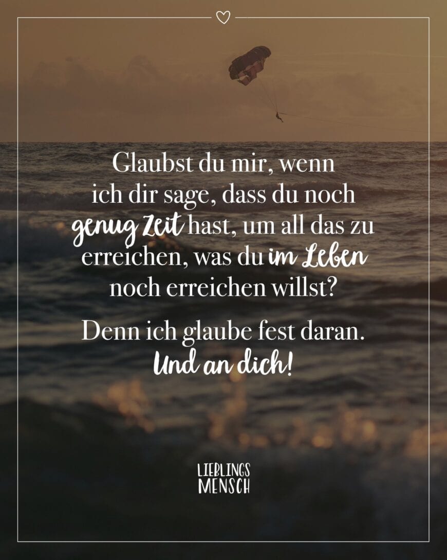 Glaubst du mir, wenn ich dir sage, dass du noch genug Zeit hast, um all das zu erreichen, was du im Leben noch erreichen willst? Denn ich glaube fest daran. Und an dich!