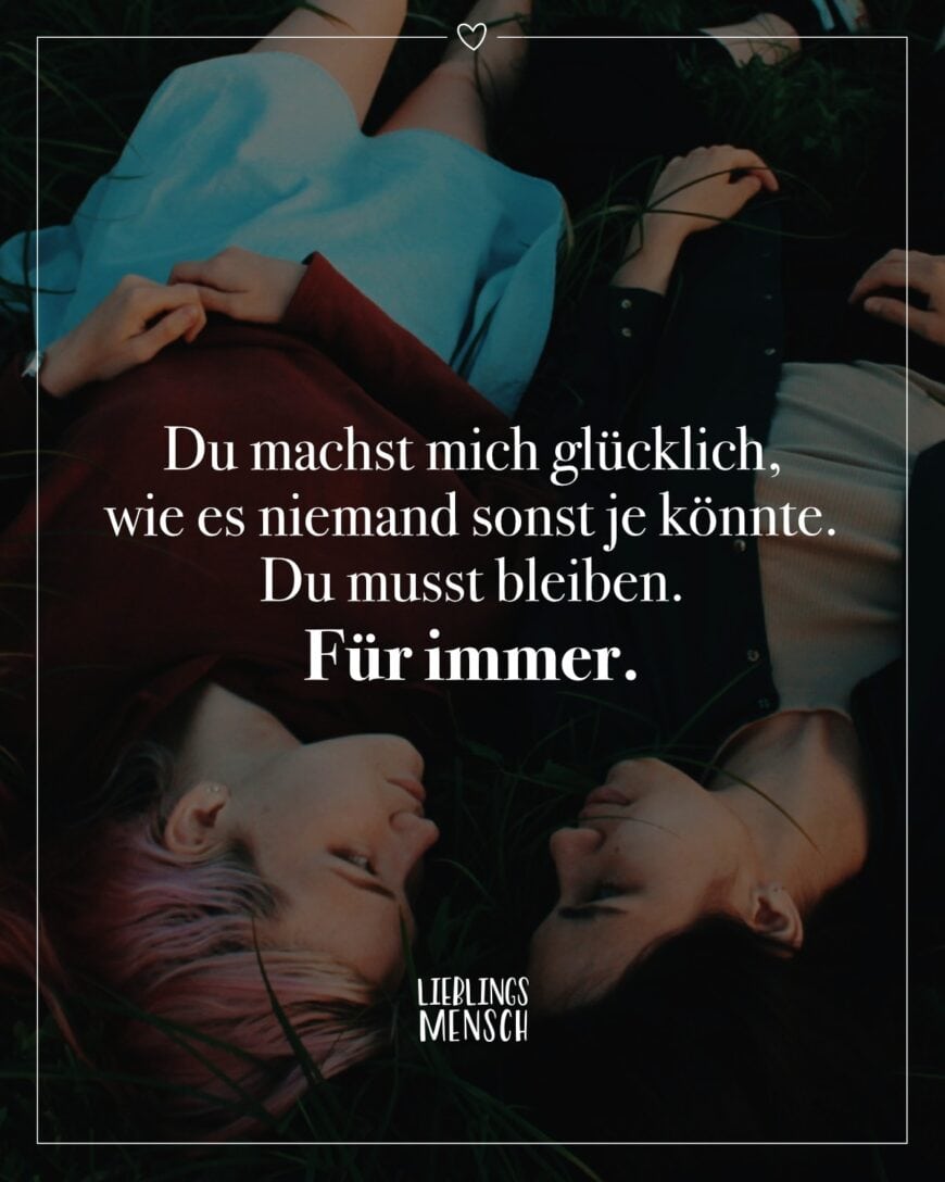 Du machst mich glücklich, wie es niemand sonst je könnte. Du musst bleiben. Für immer.