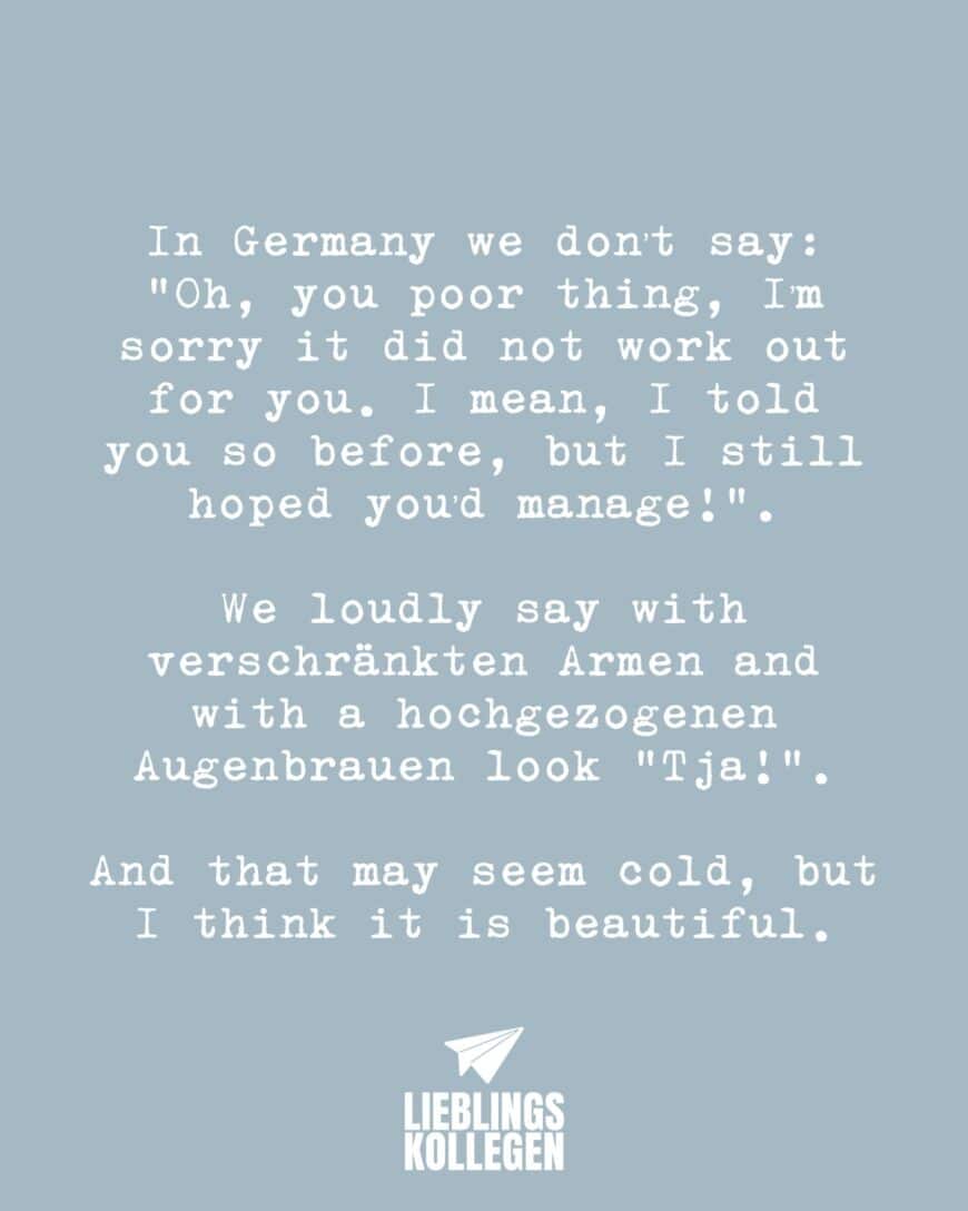 In Germany we don’t say: “Oh, you poor thing, I’m sorry it did not work out for you. I mean, I told you so before, but I still hoped you’d manage!”. We loudly say with verschränkten Armen and with a hochgezogenen Augenbrauen look “Tja!”. And that may seem cold, but I think it is beautiful.