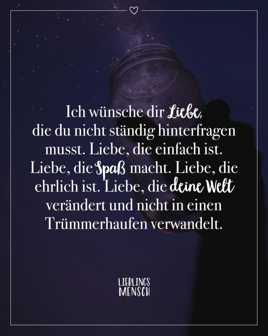 Ich wünsche dir Liebe, die du nicht ständig hinterfragen musst. Liebe, die einfach ist. Liebe, die Spaß macht. Liebe, die ehrlich ist. Liebe, die deine Welt verändert und nicht in einen Trümmerhaufen verwandelt.