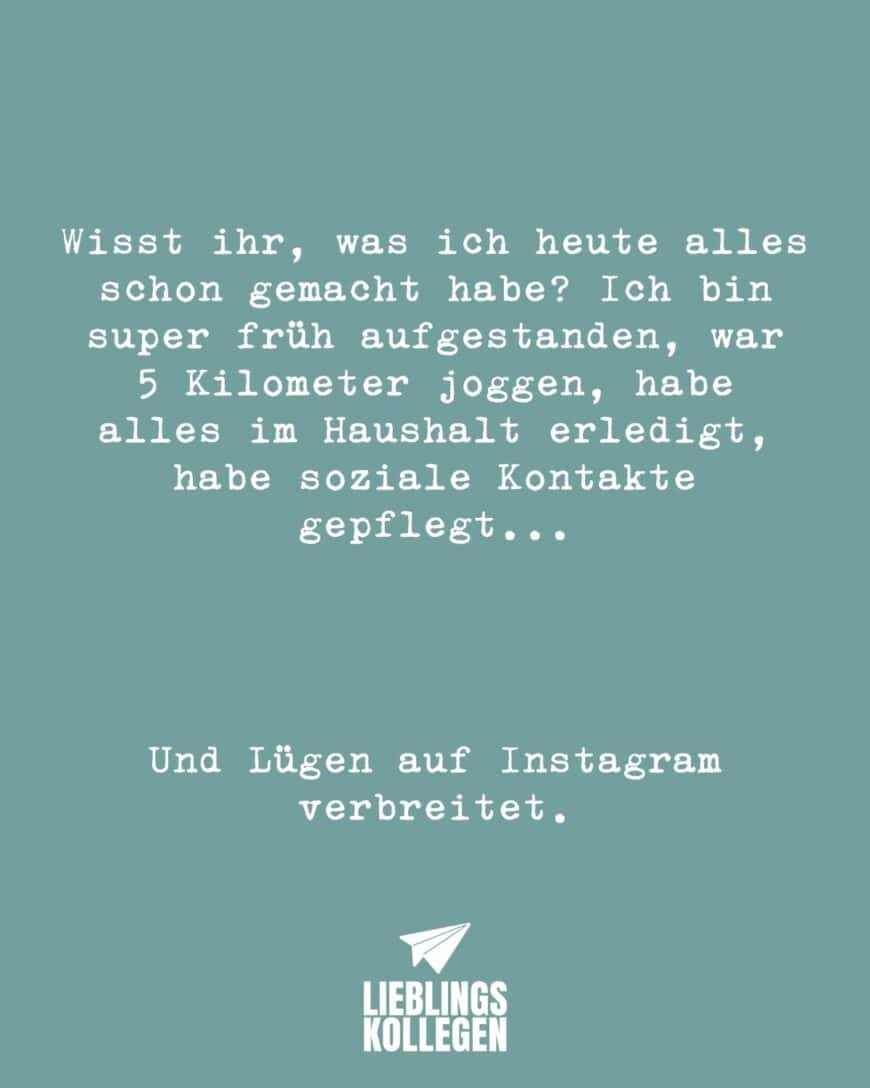 Wisst ihr, was ich heute alles schon gemacht habe? Ich bin super früh aufgestanden, war 5 Kilometer joggen, habe alles im Haushalt erledigt, habe soziale Kontakte gepflegt… Und Lügen auf Instagram verbreitet. // Wisst ihr, was ich heute alles schon gemacht habe? Ich bin super früh aufgestanden, war 5 Kilometer joggen, habe alles im Haushalt erledigt, habe soziale Kontakte gepflegt… Und Lügen auf Facebook verbreitet.