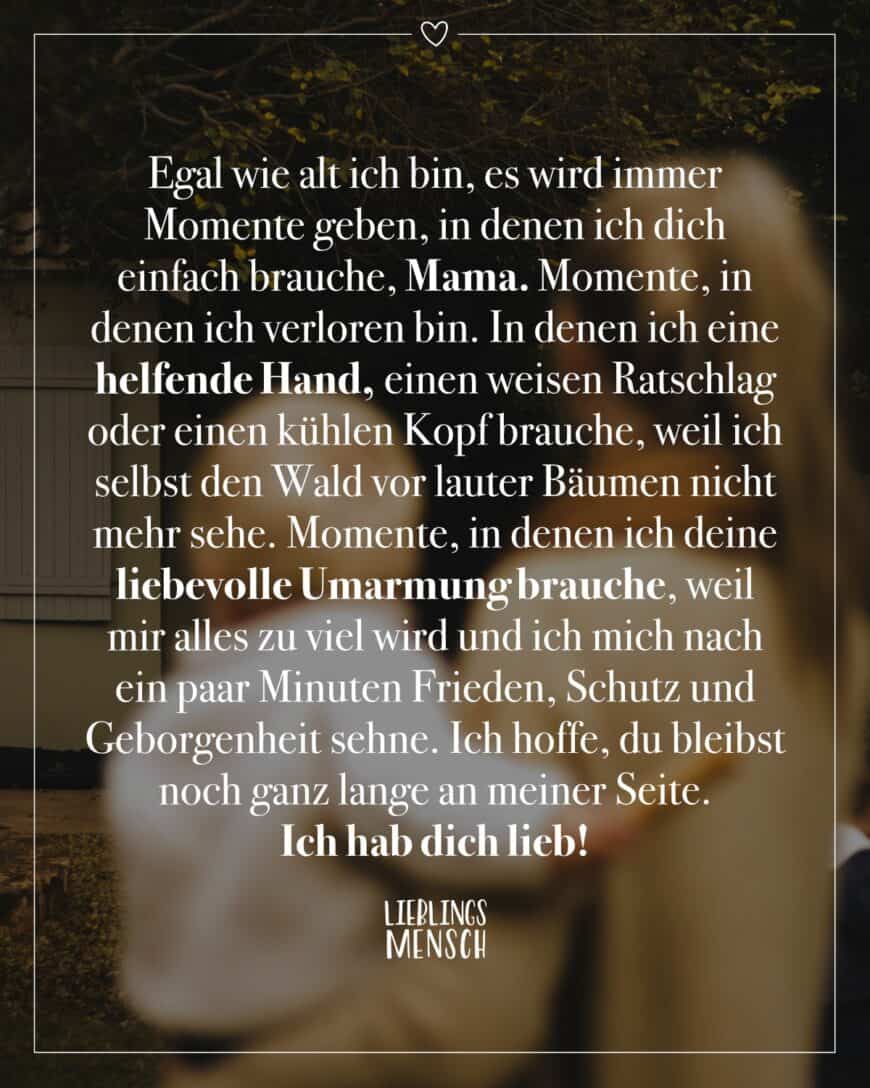 Egal wie alt ich bin, es wird immer Momente geben, in denen ich dich einfach brauche, Mama. Momente, in denen ich verloren bin. In denen ich eine helfende Hand, einen weisen Ratschlag oder einen kühlen Kopf brauche, weil ich selbst den Wald vor lauter Bäumen nicht mehr sehe. Momente, in denen ich deine liebevolle Umarmung brauche, weil mir alles zu viel wird und ich mich nach ein paar Minuten Frieden, Schutz und Geborgenheit sehne. Ich hoffe, du bleibst noch ganz lange an meiner Seite. Ich hab dich lieb, mein wundervoller Herzensmensch.