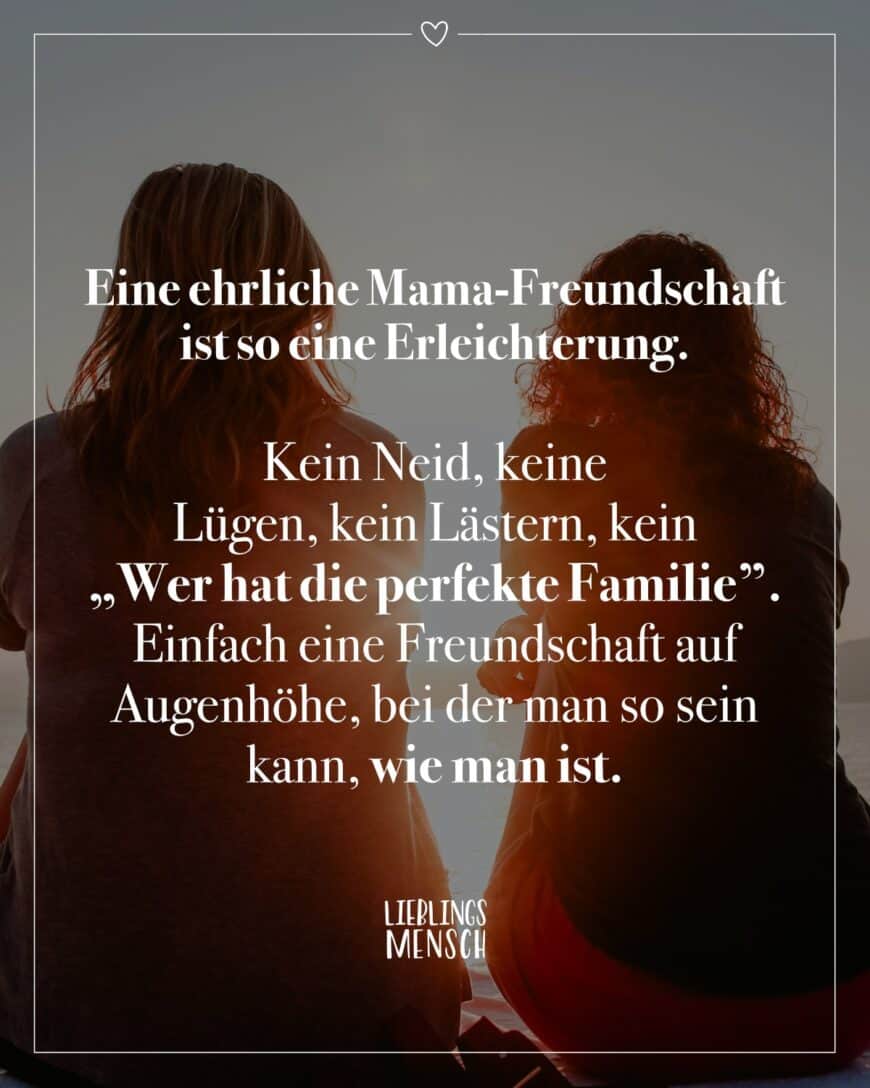 Eine ehrliche Mama-Freundschaft ist so eine Erleichterung. Kein Neid, keine Lügen, kein Lästern, kein “Wer hat die perfekte Familie”. Einfach eine Freundschaft auf Augenhöhe, bei der man so sein kann, wie man ist.