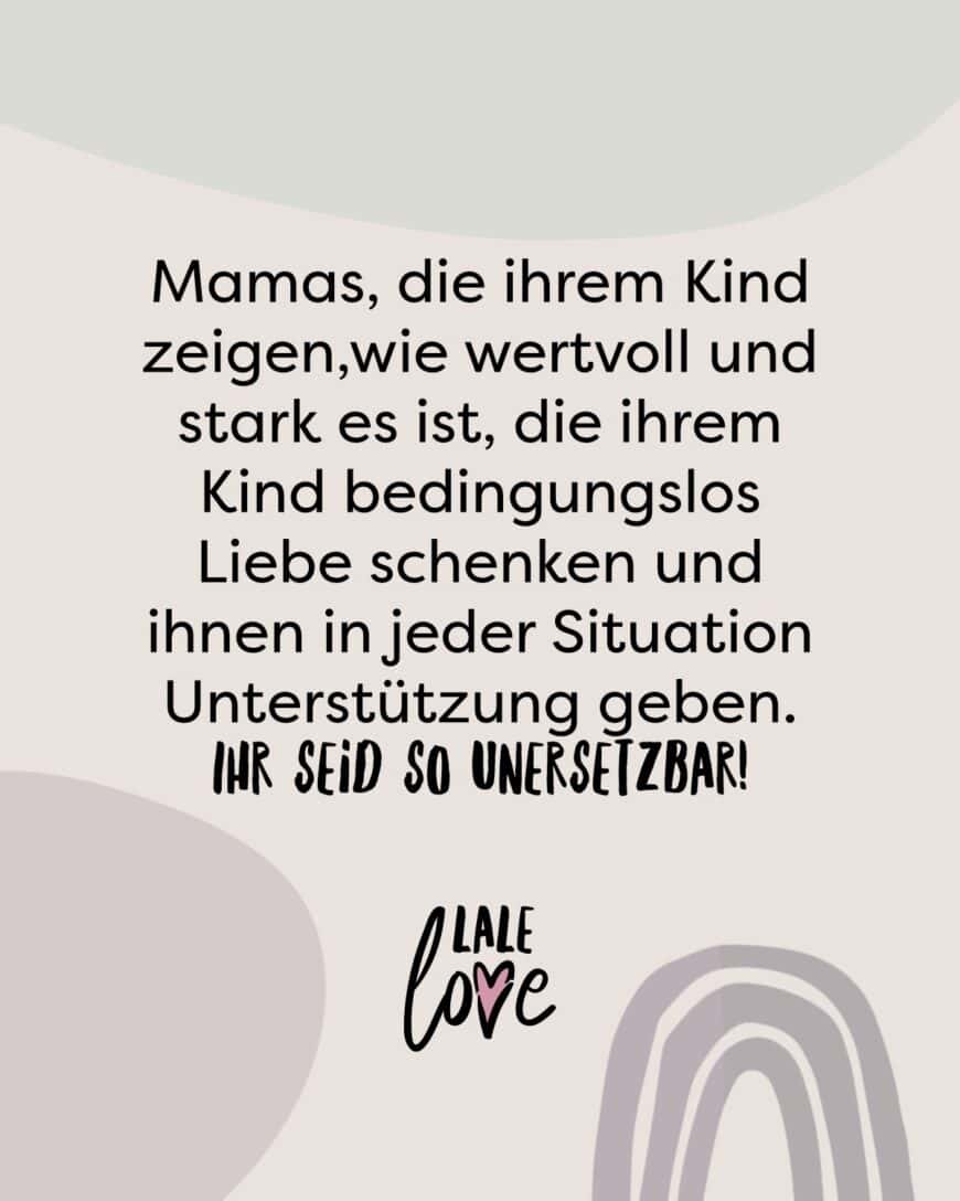 Mamas, die ihrem Kind zeigen,wie wertvoll und stark es ist, die ihrem Kind bedingungslos Liebe schenken und ihnen in jeder Situation Unterstützung geben. Ihr seid so unersetzbar!