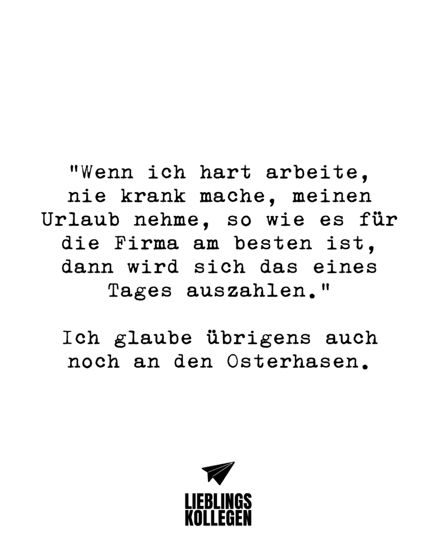 “Wenn ich hart arbeite, nie krank mache, meinen Urlaub nehme, so wie es für die Firma am besten ist, dann wird sich das eines Tages auszahlen.” Ich glaube übrigens auch noch an den Osterhasen.