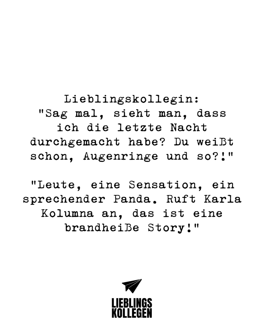 Lieblingskollegin: “Sag mal, sieht man, dass ich die letzte Nacht durchgemacht habe? Du weißt schon, Augenringe und so?!” “Leute, eine Sensation, ein sprechender Panda. Ruft Karla Kolumna an, das ist eine brandheiße Story!”