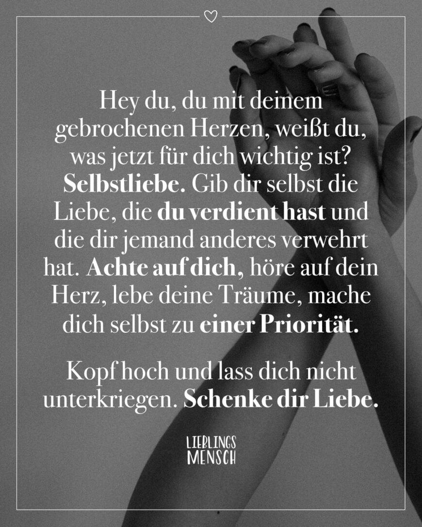 Hey du, du mit deinem gebrochenen Herzen, weißt du, was jetzt für dich wichtig ist? Selbstliebe. Gib dir selbst die Liebe, die du verdient hast und die dir jemand anderes verwehrt hat. Achte auf dich, höre auf dein Herz, lebe deine Träume, mache dich selbst zu einer Priorität. Kopf hoch und lass dich nicht unterkriegen. Schenke dir Liebe.