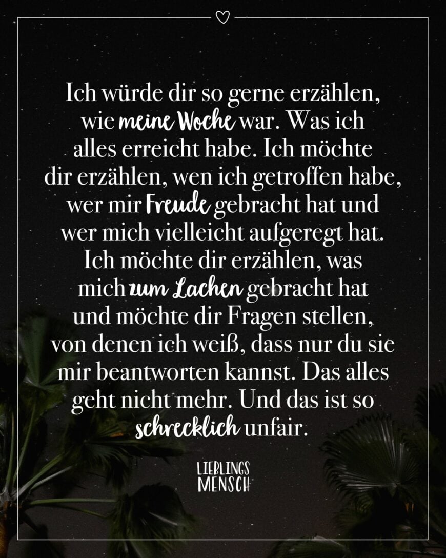 Ich würde dir so gerne erzählen, wie meine Woche war. Was ich alles erreicht habe. Ich möchte dir erzählen, wen ich getroffen habe, wer mir Freude gebracht hat und wer mich vielleicht aufgeregt hat. Ich möchte dir erzählen, was mich zum Lachen gebracht hat und möchte dir Fragen stellen, von denen ich weiß, dass nur du sie mir beantworten kannst. Das alles geht nicht mehr. Und das ist so schrecklich unfair.