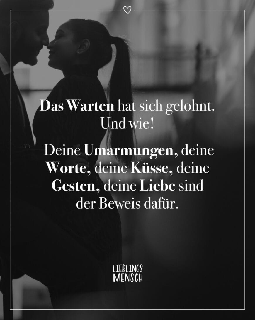 Das Warten hat sich gelohnt. Und wie! Deine Umarmungen, deine Worte, deine Küsse, deine Gesten, deine Liebe sind der Beweis dafür.