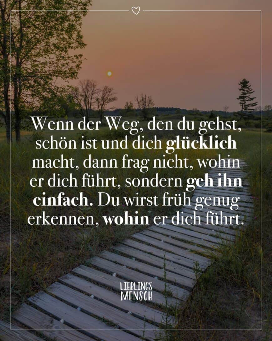 Wenn der Weg, den du gehst, schön ist und dich glücklich macht, dann frag nicht, wohin er dich führt, sondern geh ihn einfach. Du wirst früh genug erkennen, wohin er dich führt.