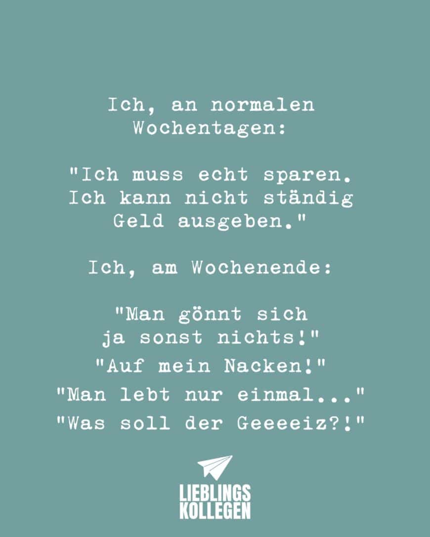 Ich, an normalen Wochentage: “Ich muss echt sparen. Ich kann nicht ständig Geld ausgeben.” Ich, am Wochenende: “Man gönnt sich ja sonst nichts!” “Auf mein Nacken!” “Man lebt nur einmal…” “Was soll der Geeeeiz?!”