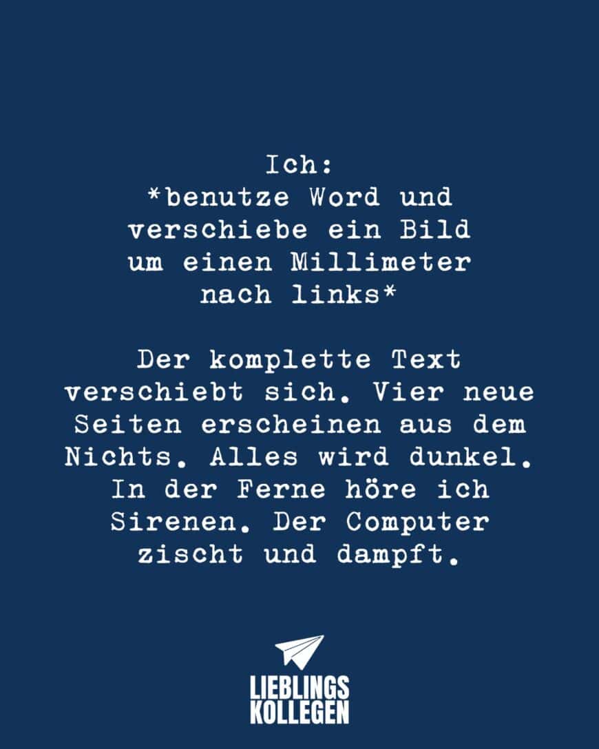 Ich: *benutze Word und verschiebe ein Bild um einen Millimeter nach links* Der komplette Text verschiebt sich. Vier neue Seiten erscheinen aus dem Nichts. Alles wird dunkel. In der Ferne höre ich Sirenen. Der Computer zischt und dampft.