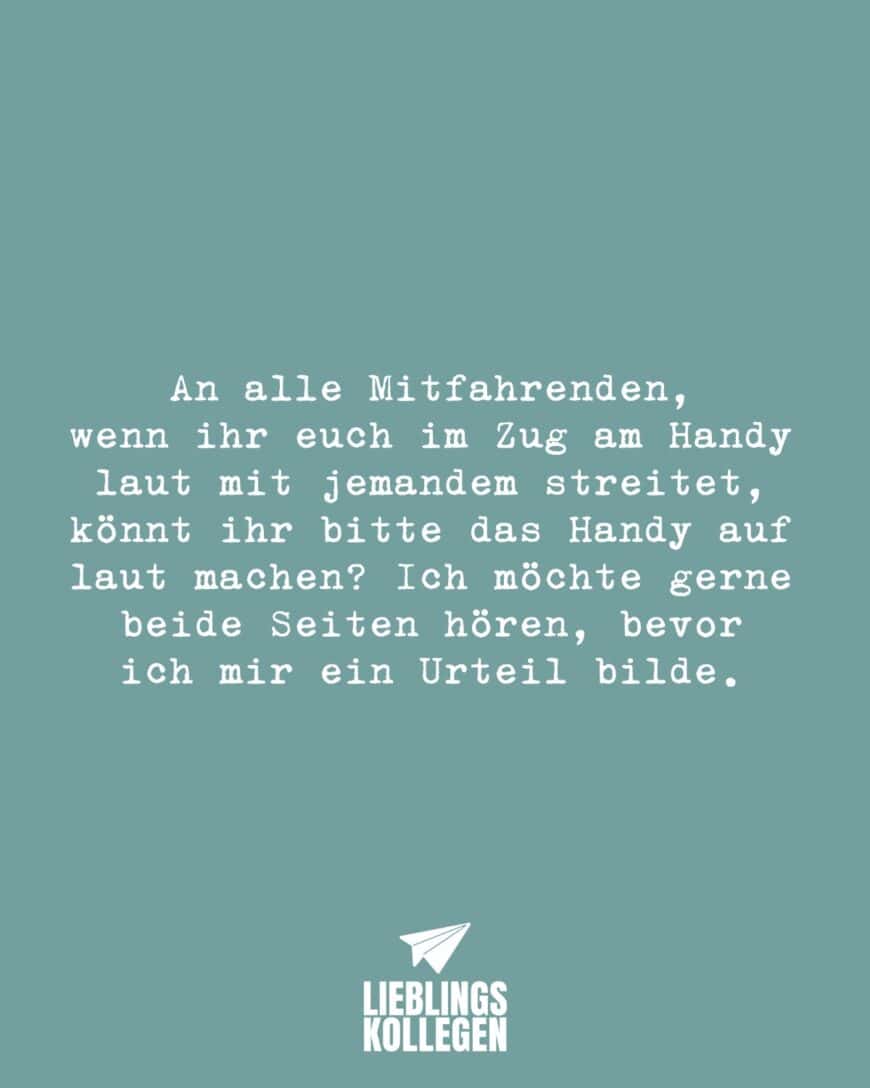 An alle Mitfahrenden, wenn ihr euch im Zug am Handy laut mit jemandem streitet, könnt ihr bitte das Handy auf laut machen? Ich möchte gerne beide Seiten hören, bevor ich mir ein Urteil bilde.