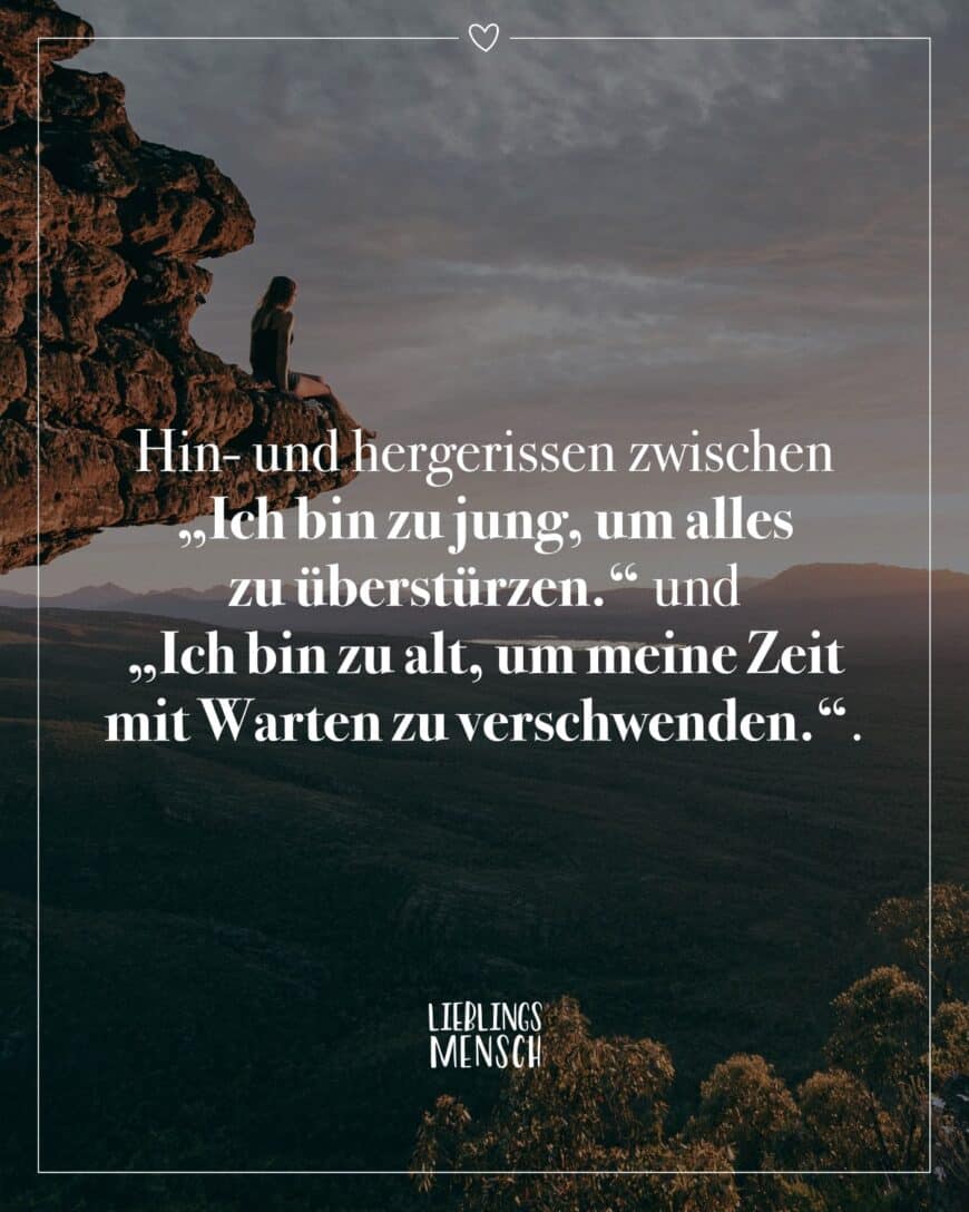 Hin- und hergerissen zwischen “Ich bin zu jung, um alles zu überstürzen.” und “Ich bin zu alt, um meine Zeit mit Warten zu verschwenden.”.