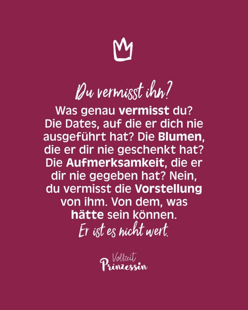 Du vermisst ihn? Was genau vermisst du? Die Dates, auf die er dich nie ausgeführt hat? Die Blumen, die er dir nie geschenkt hat? Die Aufmerksamkeit, die er dir nie gegeben hat? Nein, du vermisst die Vorstellung von ihm. Von dem, was hätte sein können. Er ist es nicht wert.