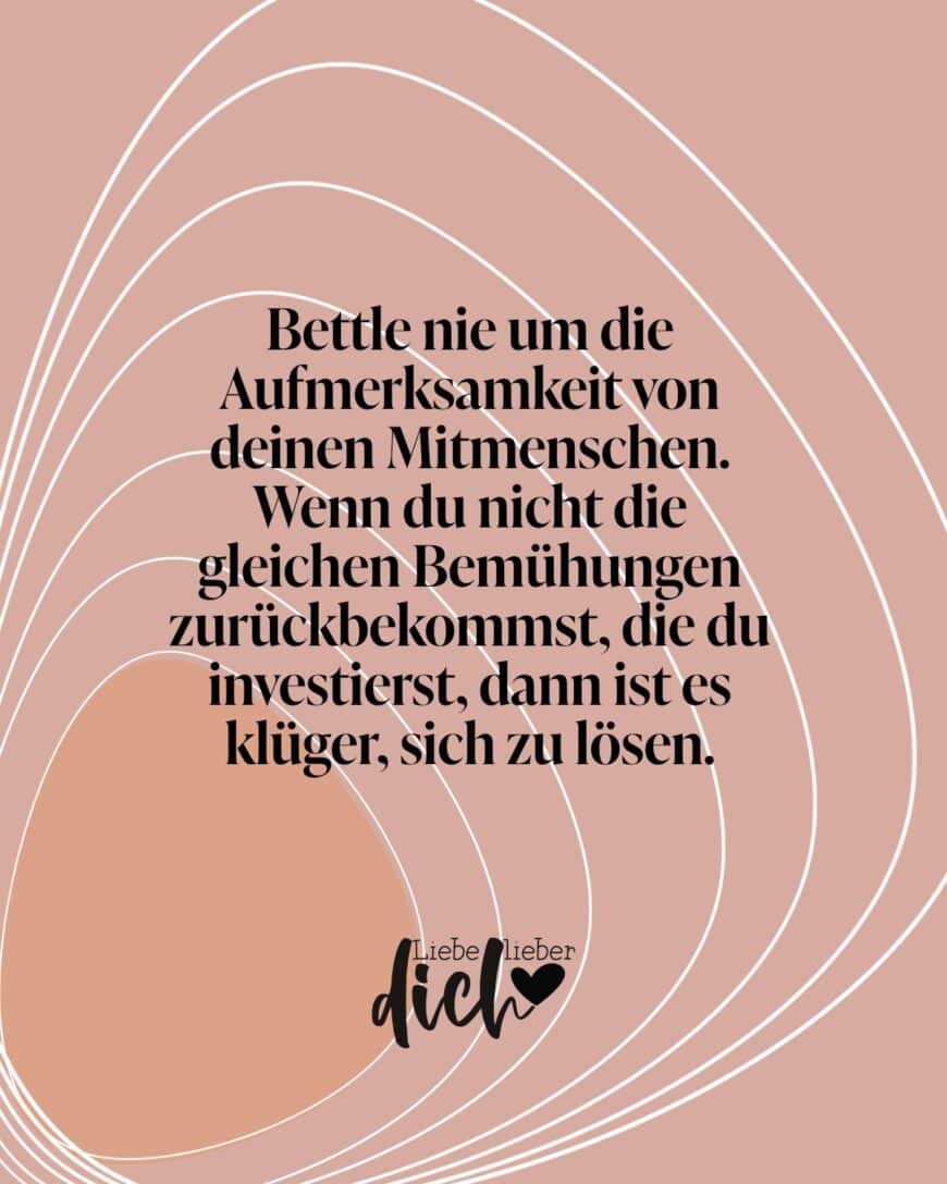 Bettle nie um die Aufmerksamkeit von deinen Mitmenschen. Wenn du nicht die gleichen Bemühungen zurückbekommst, die du investierst, dann ist es klüger, sich zu lösen.