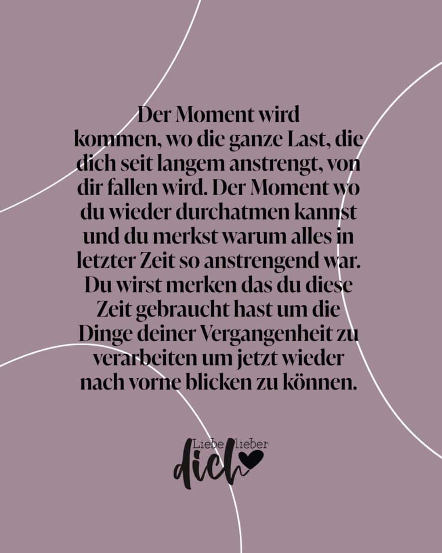 Der Moment wird kommen, wo die ganze Last, die dich seit langem anstrengt, von dir fallen wird. Der Moment wo du wieder durchatmen kannst und du merkst warum alles in letzter Zeit so anstrengend war. Du wirst merken das du diese Zeit gebraucht hast um die Dinge deiner Vergangenheit zu verarbeiten um jetzt wieder nach vorne blicken zu können.