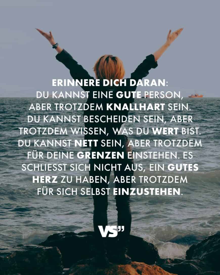 Erinnere dich daran: Du kannst eine gute Person, aber trotzdem knallhart sein. Du kannst bescheiden sein, aber trotzdem wissen, was du wert bist. Du kannst nett sein, aber trotzdem für deine Grenzen einstehen. Es schließt sich nicht aus, ein gutes Herz zu haben, aber trotzdem für sich selbst einzustehen.