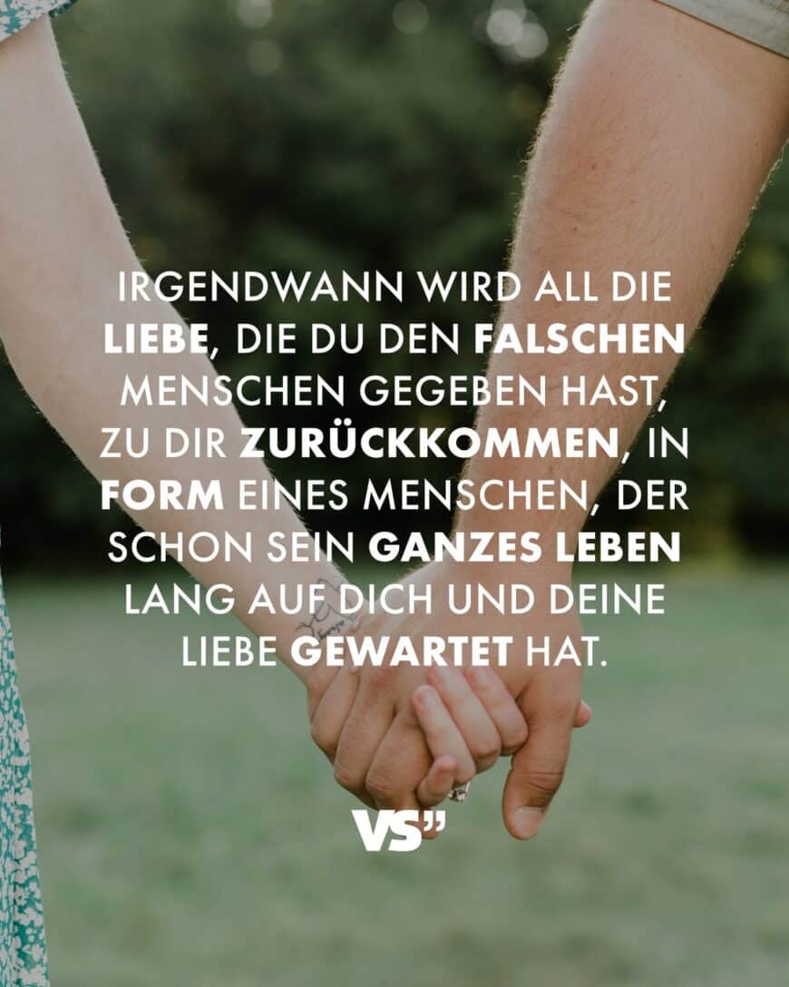 Irgendwann wird all die Liebe, die du den falschen Menschen gegeben hast, zu dir zurückkommen, in Form eines Menschen, der schon sein ganzes Leben lang auf dich und deine Liebe gewartet hat.