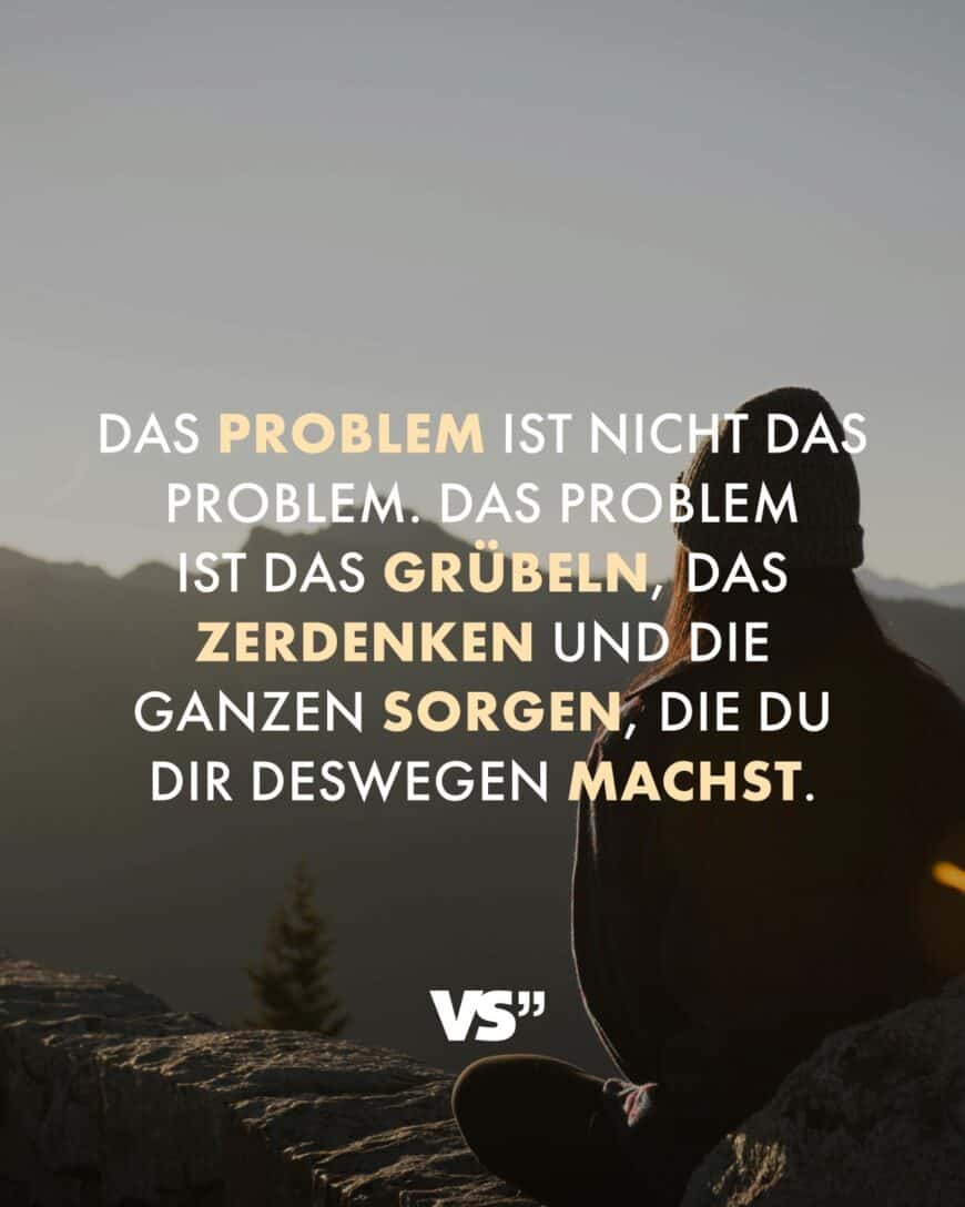 Das Problem ist nicht das Problem. Das Problem ist das Grübeln, das Zerdenken und die ganzen Sorgen, die du dir deswegen machst.