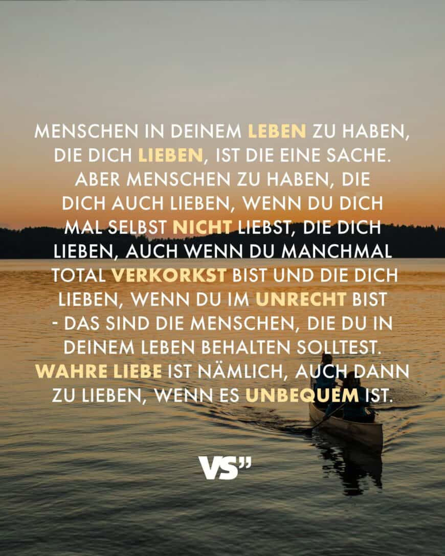 Menschen in deinem Leben zu haben, die dich lieben, ist die eine Sache. Aber Menschen zu haben, die dich auch lieben, wenn du dich mal selbst nicht liebst, die dich lieben, auch wenn du manchmal total verkorkst bist und die dich lieben, wenn du im Unrecht bist - das sind die Menschen, die du in deinem Leben behalten solltest. Wahre Liebe ist nämlich, auch dann zu lieben, wenn es unbequem ist.