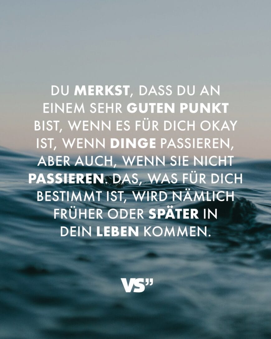 Du merkst, dass du an einem sehr guten Punkt bist, wenn es für dich okay ist, wenn Dinge passieren, aber auch, wenn sie nicht passieren. Das, was für dich bestimmt ist, wird nämlich früher oder später in dein Leben kommen.