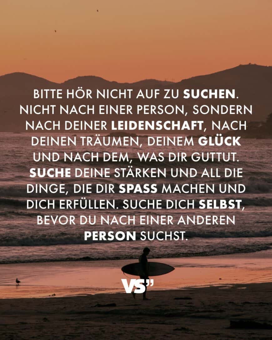 Bitte hör nicht auf zu suchen. Nicht nach einer Person, sondern nach deiner Leidenschaft, nach deinen Träumen, deinem Glück und nach dem, was dir guttut. Suche deine Stärken und all die Dinge, die dir Spaß machen und dich erfüllen. Suche dich selbst, bevor du nach einer anderen Person suchst.