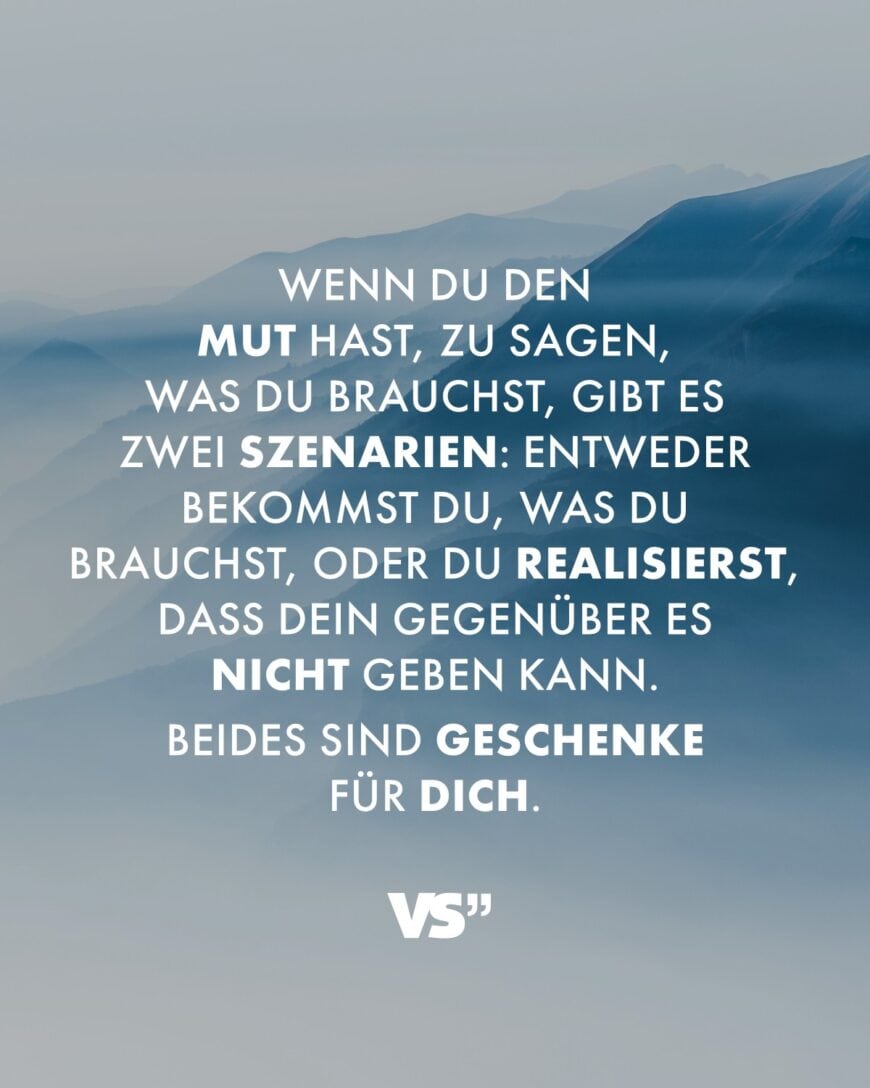 Wenn du den Mut hast, zu sagen, was du brauchst, gibt es zwei Szenarien: Entweder bekommst du, was du brauchst, oder du realisierst, dass dein Gegenüber es nicht geben kann. Beides sind Geschenke für dich.