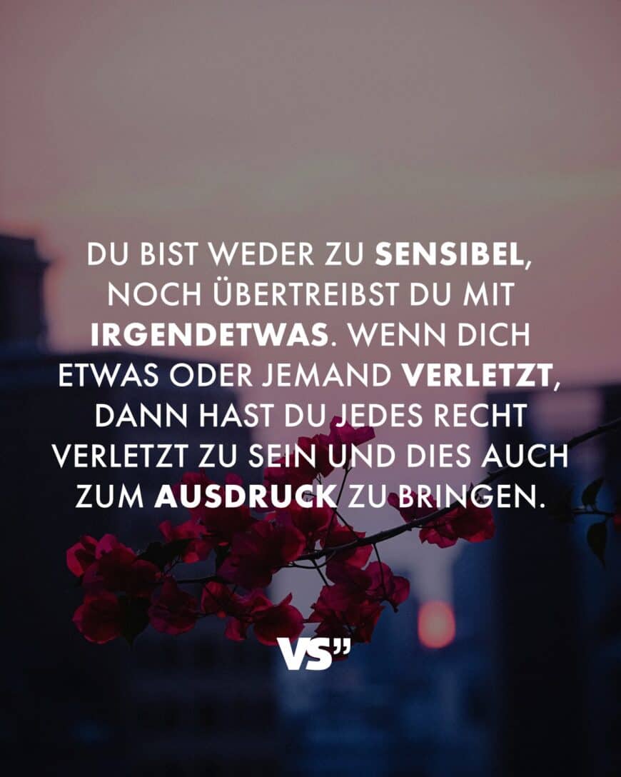 Du bist weder zu sensibel, noch übertreibst du mit irgendetwas. Wenn dich etwas oder jemand verletzt, dann hast du jedes Recht verletzt zu sein und dies auch zum Ausdruck zu bringen.