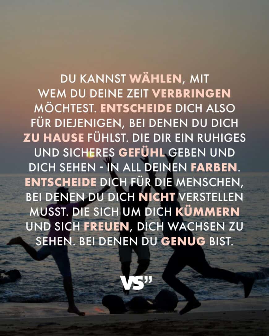 Du kannst wählen, mit wem du deine Zeit verbringen möchtest. Entscheide dich also für diejenigen, bei denen du dich zu Hause fühlst. Die dir ein ruhiges und sicheres Gefühl geben und dich sehen - in all deinen Farben. Entscheide dich für die Menschen, bei denen du dich nicht verstellen musst. Die sich um dich kümmern und sich freuen, dich wachsen zu sehen. Bei denen du genug bist.