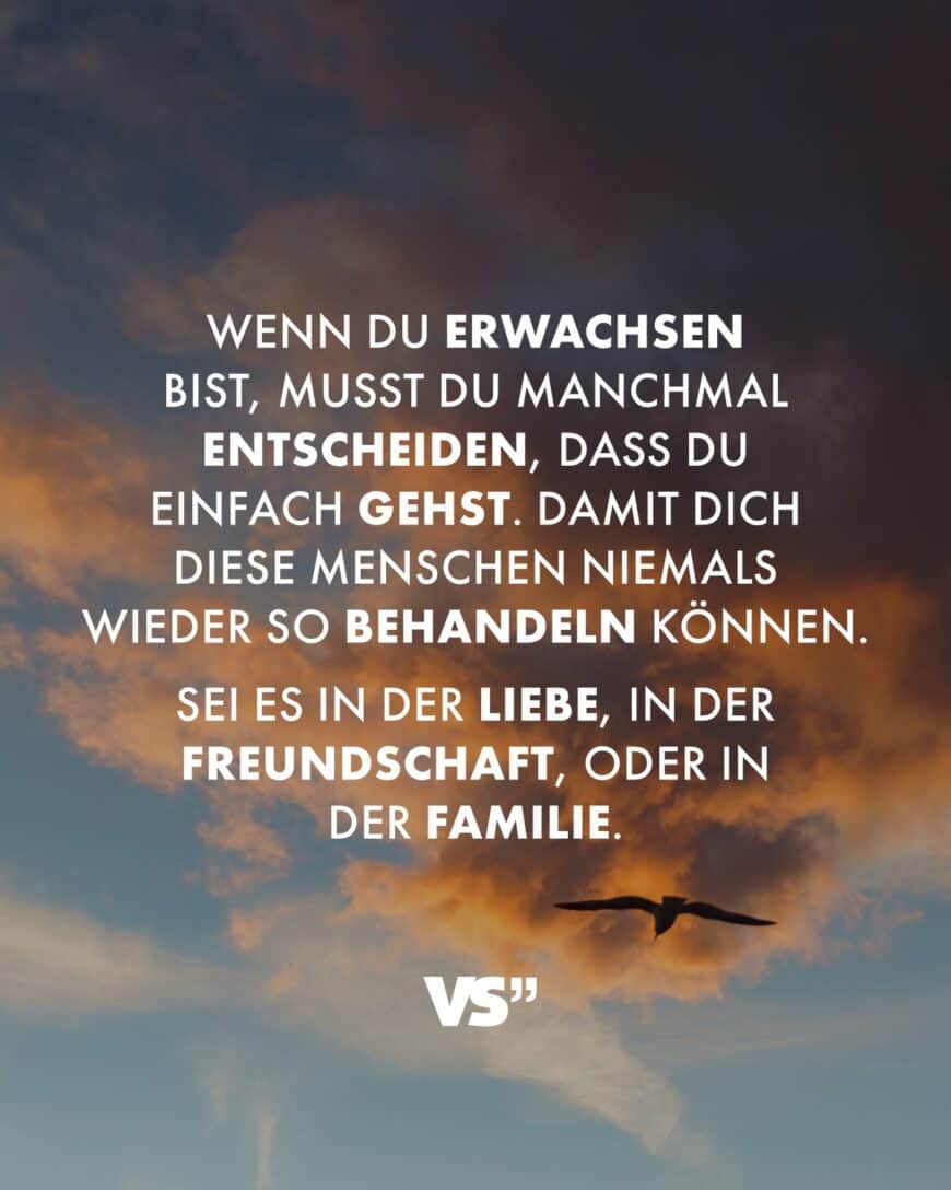 Wenn du erwachsen bist, musst du manchmal entscheiden, dass du einfach gehst. Damit dich diese Menschen niemals wieder so behandeln können. Sei es in der Liebe, in der Freundschaft, oder in der Familie.