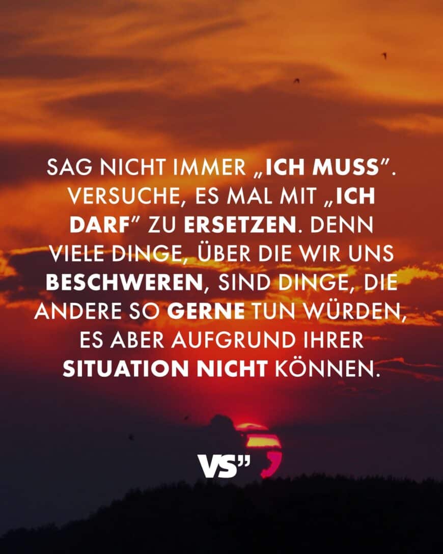 Sag nicht immer „ich muss”. Versuche, es mal mit „ich darf” zu ersetzen. Denn viele Dinge, über die wir uns beschweren, sind Dinge, die andere so gerne tun würden, es aber aufgrund ihrer Situation nicht können.