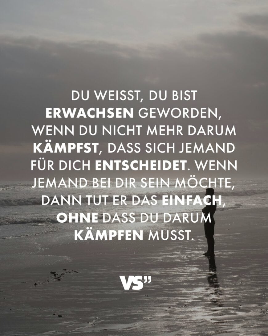 Du weißt, du bist erwachsen geworden, wenn du nicht mehr darum kämpfst, dass sich jemand für dich entscheidet. Wenn jemand bei dir sein möchte, dann tut er das einfach, ohne dass du darum kämpfen musst.