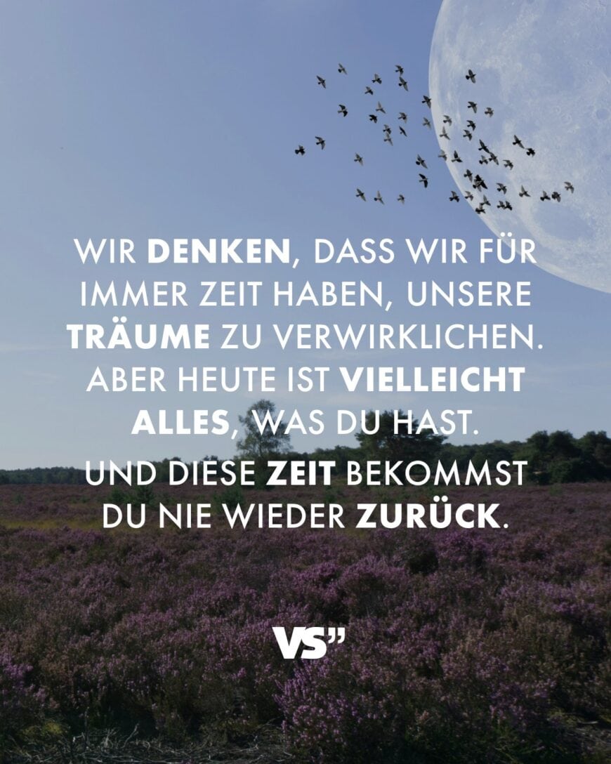 Wir denken, dass wir für immer Zeit haben, unsere Träume zu verwirklichen. Aber heute ist vielleicht alles, was du hast. Und diese Zeit bekommst du nie wieder zurück.