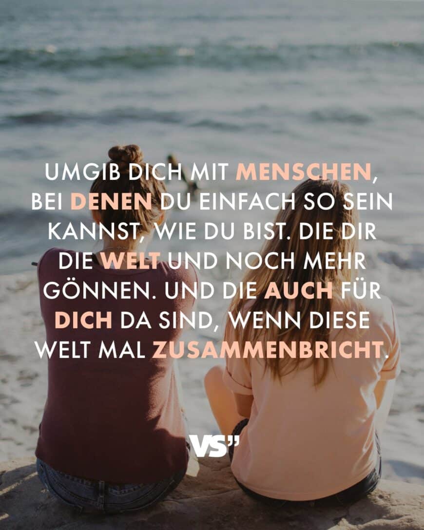 Umgib dich mit Menschen, bei denen du einfach so sein kannst, wie du bist. Die dir die Welt und noch mehr gönnen. Und die auch für dich da sind, wenn diese Welt mal zusammenbricht.