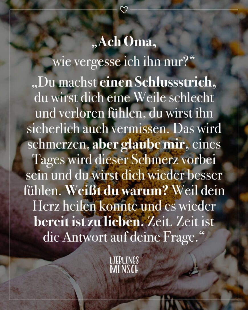 “Ach Oma, wie vergesse ich ihn nur?” “Du machst einen Schlussstrich, du wirst dich eine Weile schlecht und verloren fühlen, du wirst ihn sicherlich auch vermissen. Das wird schmerzen, aber glaube mir, eines Tages wird dieser Schmerz vorbei sein und du wirst dich wieder besser fühlen. Weißt du warum? Weil dein Herz heilen konnte und es wieder bereit ist zu lieben. Zeit. Zeit ist die Antwort auf deine Frage.”