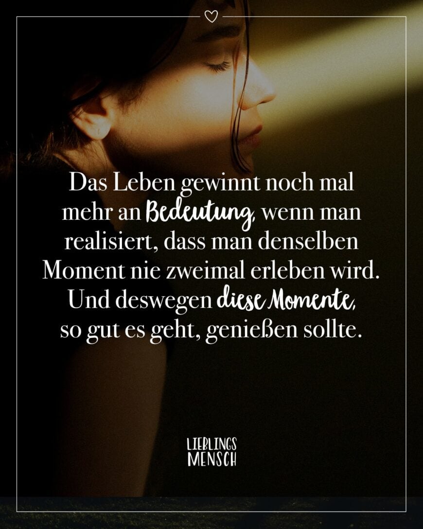 Das Leben gewinnt noch mal mehr an Bedeutung, wenn man realisiert, dass man denselben Moment nie zweimal erleben wird. Und deswegen diese Momente, so gut es geht, genießen sollte.