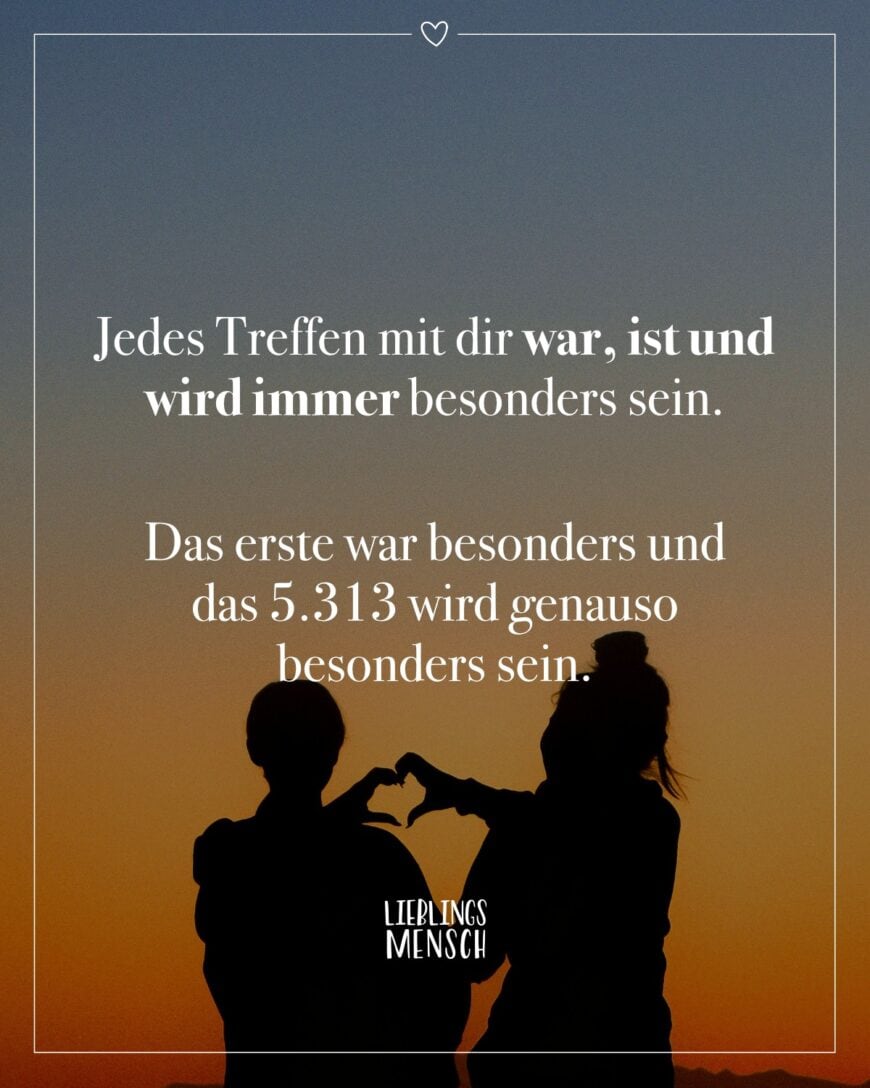 Jedes Treffen mit dir war, ist und wird immer besonders sein. Das erste war besonders und das 5.313 wird genauso besonders sein.