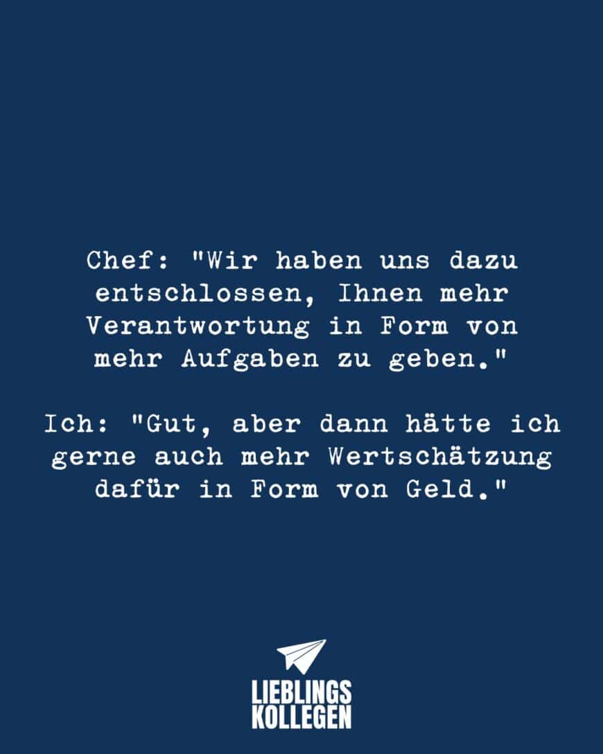 Chef: “Wir haben uns dazu entschlossen, Ihnen mehr Verantwortung in Form von mehr Aufgaben zu geben.” Ich: “Gut, aber dann hätte ich gerne auch mehr Wertschätzung dafür in Form von Geld.”