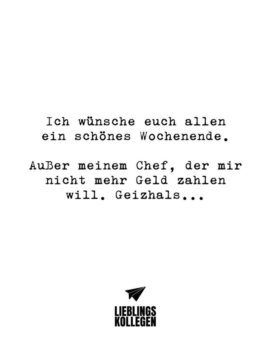 Ich wünsche euch allen ein schönes Wochenende. Außer meinem Chef, der mir nicht mehr Geld zahlen will. Geizhals…