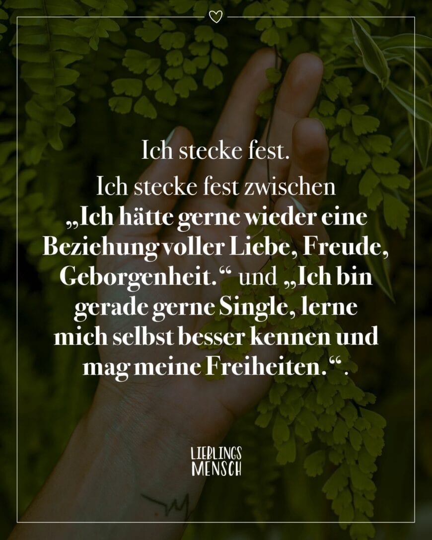 Ich stecke fest. Ich stecke fest zwischen “Ich hätte gerne wieder eine Beziehung voller Liebe, Freude,Geborgenheit.” und “Ich bin gerade gerne Single, lerne mich selbst besser kennen und mag meine Freiheiten.”.