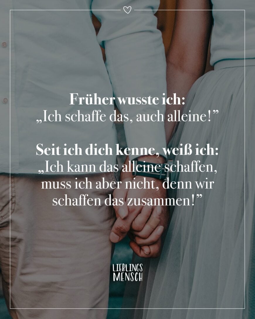 Früher wusste ich: “Ich schaffe das, auch alleine!” Seit ich dich kenne, weiß ich: “Ich kann das alleine schaffen, muss ich aber nicht, denn wir schaffen das zusammen!”