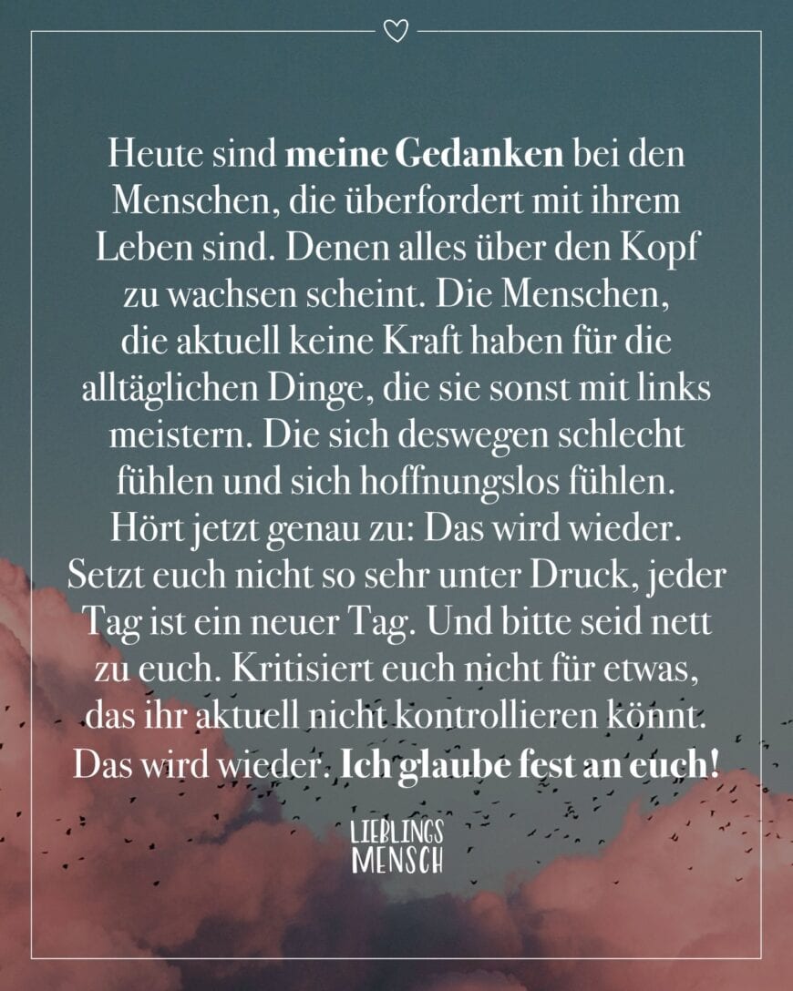 Heute sind meine Gedanken bei den Menschen, die überfordert mit ihrem Leben sind. Denen alles über den Kopf zu wachsen scheint. Die Menschen, die aktuell keine Kraft haben für die alltäglichen Dinge, die sie sonst mit links meistern. Die sich deswegen schlecht fühlen und sich hoffnungslos fühlen. Hört jetzt genau zu: Das wird wieder. Setzt euch nicht so sehr unter Druck, jeder Tag ist ein neuer Tag. Und bitte seid nett zu euch. Kritisiert euch nicht für etwas, das ihr aktuell nicht kontrollieren könnt. Das wird wieder. Ich glaube fest an euch!