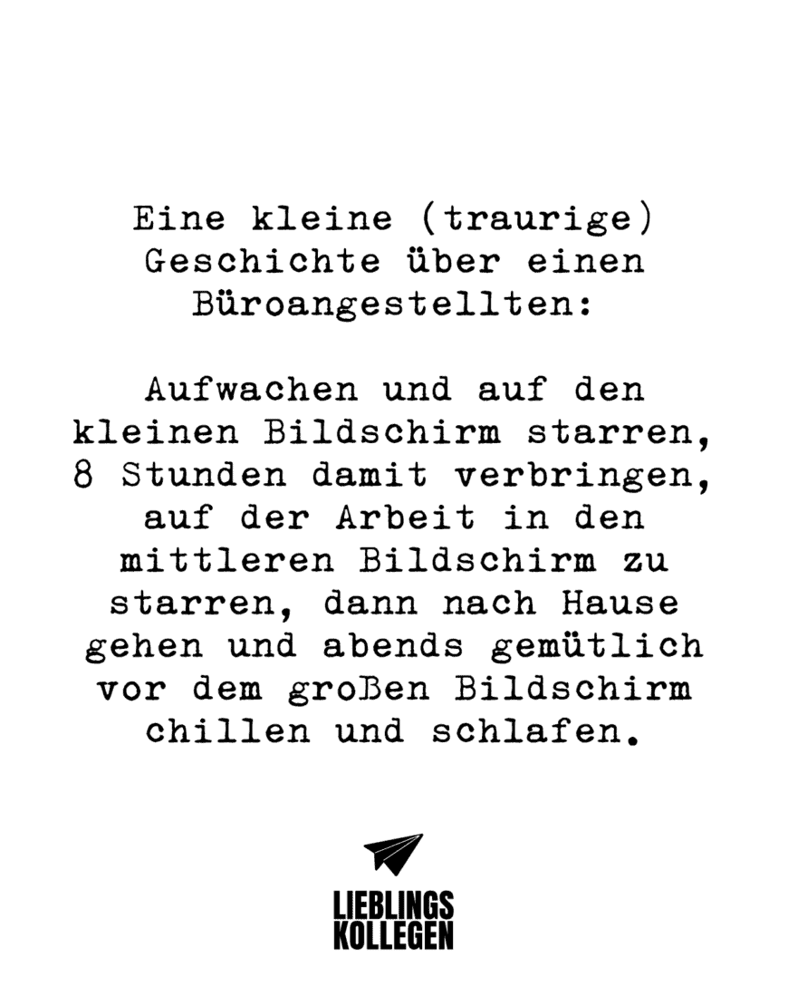 Eine kleine (traurige) Geschichte über einen Büroangestellten: Aufwachen und auf den kleinen Bildschirm starren, 8 Stunden damit verbringen, auf der Arbeit in den mittleren Bildschirm zu starren, dann nach Hause gehen und abends gemütlich vor dem großen Bildschirm chillen und schlafen.